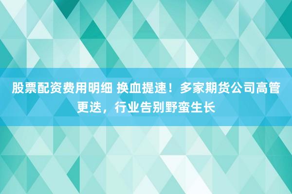 股票配资费用明细 换血提速!多家期货公司高管更迭,行业告别野蛮生长