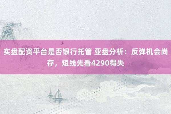 实盘配资平台是否银行托管 亚盘分析:反弹机会尚存,短线先看4290得失