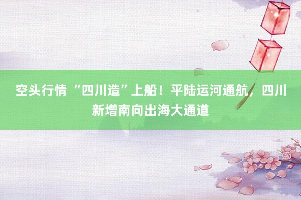空头行情 “四川造”上船！平陆运河通航，四川新增南向出海大通道