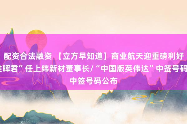 配资合法融资 【立方早知道】商业航天迎重磅利好/“稚晖君”任上纬新材董事长/“中国版英伟达”中签号码公布