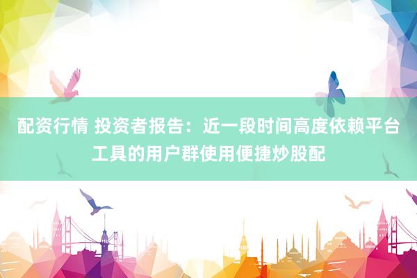 配资行情 投资者报告：近一段时间高度依赖平台工具的用户群使用便捷炒股配