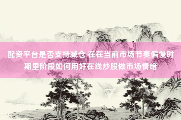 配资平台是否支持减仓 在在当前市场节奏偏慢时期里阶段如何用好在线炒股做市场情绪