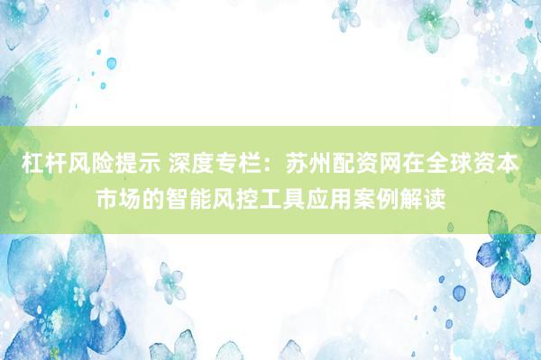 杠杆风险提示 深度专栏:苏州配资网在全球资本市场的智能风控工具应用案例解读