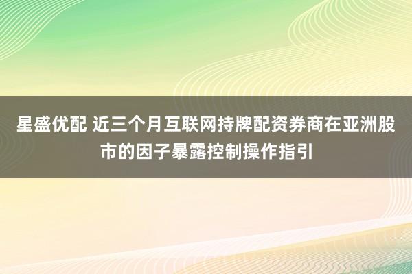 星盛优配 近三个月互联网持牌配资券商在亚洲股市的因子暴露控制操作指引