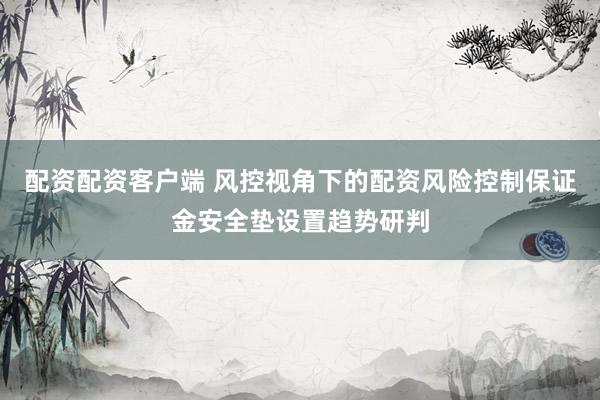 配资配资客户端 风控视角下的配资风险控制保证金安全垫设置趋势研判