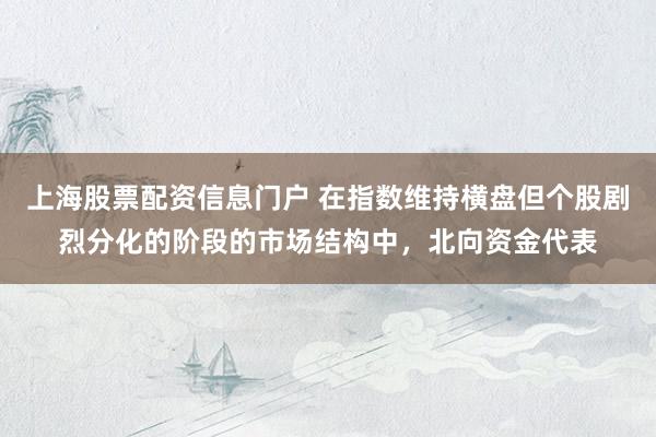 上海股票配资信息门户 在指数维持横盘但个股剧烈分化的阶段的市场结构中,北向资金代表