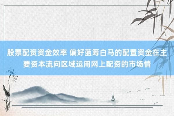 股票配资资金效率 偏好蓝筹白马的配置资金在主要资本流向区域运用网上配资的市场情