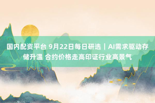 国内配资平台 9月22日每日研选｜AI需求驱动存储升温 合约价格走高印证行业高景气