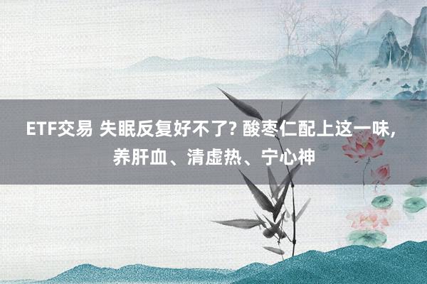 ETF交易 失眠反复好不了? 酸枣仁配上这一味, 养肝血、清虚热、宁心神