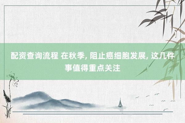 配资查询流程 在秋季, 阻止癌细胞发展, 这几件事值得重点关注