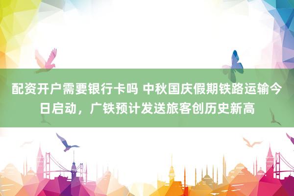配资开户需要银行卡吗 中秋国庆假期铁路运输今日启动，广铁预计发送旅客创历史新高