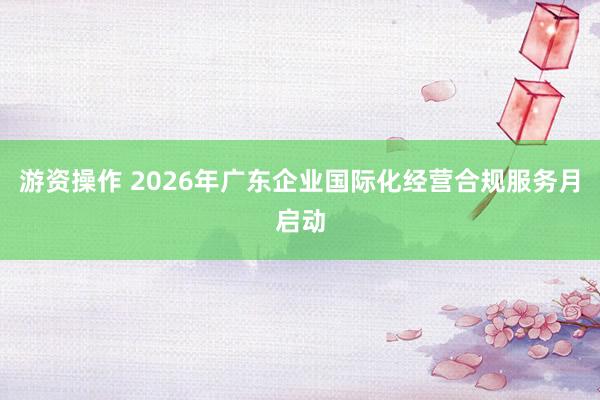 游资操作 2026年广东企业国际化经营合规服务月启动