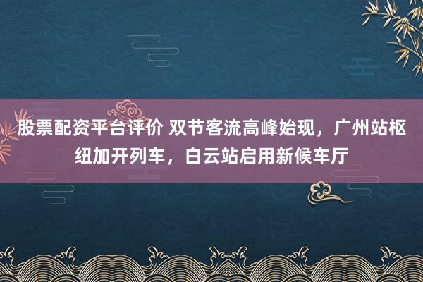 股票配资平台评价 双节客流高峰始现，广州站枢纽加开列车，白云站启用新候车厅