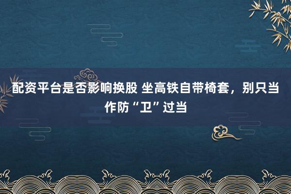 配资平台是否影响换股 坐高铁自带椅套，别只当作防“卫”过当
