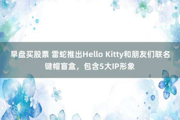 早盘买股票 雷蛇推出Hello Kitty和朋友们联名键帽盲盒，包含5大IP形象