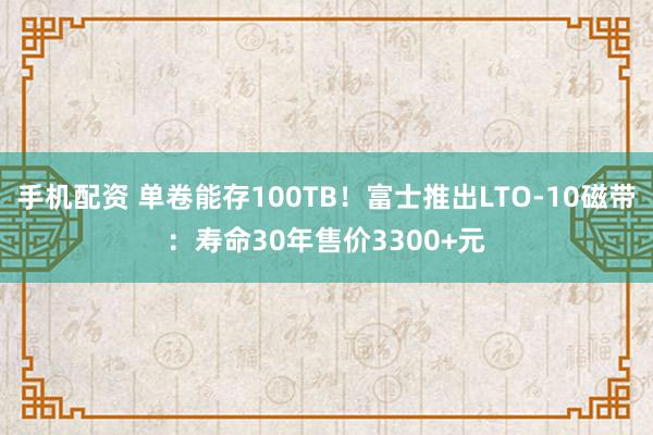 手机配资 单卷能存100TB！富士推出LTO-10磁带：寿命30年售价3300+元