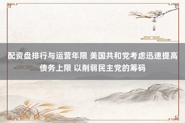 配资盘排行与运营年限 美国共和党考虑迅速提高债务上限 以削弱民主党的筹码