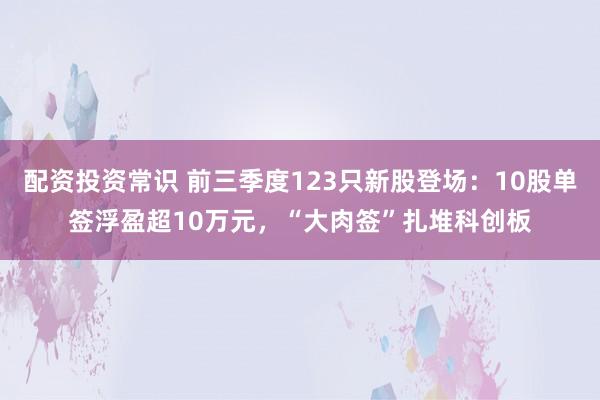 配资投资常识 前三季度123只新股登场：10股单签浮盈超10万元，“大肉签”扎堆科创板