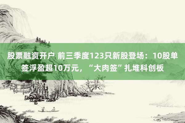 股票融资开户 前三季度123只新股登场：10股单签浮盈超10万元，“大肉签”扎堆科创板