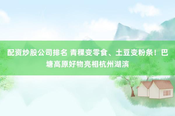 配资炒股公司排名 青稞变零食、土豆变粉条！巴塘高原好物亮相杭州湖滨