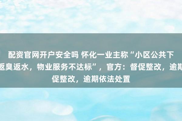 配资官网开户安全吗 怀化一业主称“小区公共下水道长期返臭返水,物业服务不达标”,官方:督促整改,逾期依法处置