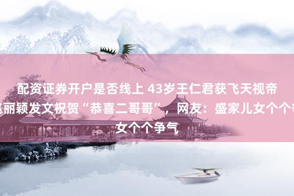 配资证券开户是否线上 43岁王仁君获飞天视帝，赵丽颖发文祝贺“恭喜二哥哥”，网友：盛家儿女个个争气