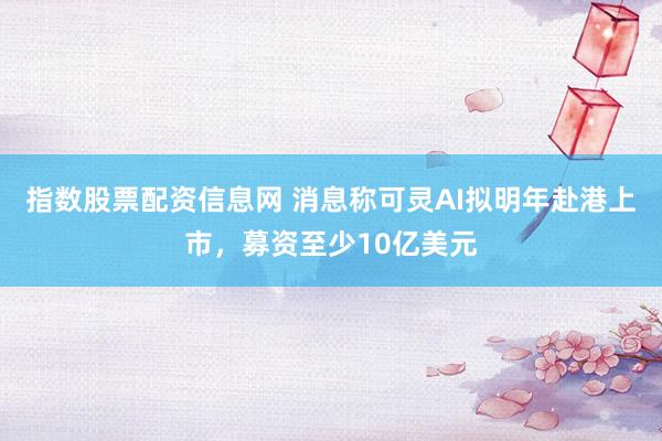 指数股票配资信息网 消息称可灵AI拟明年赴港上市，募资至少10亿美元