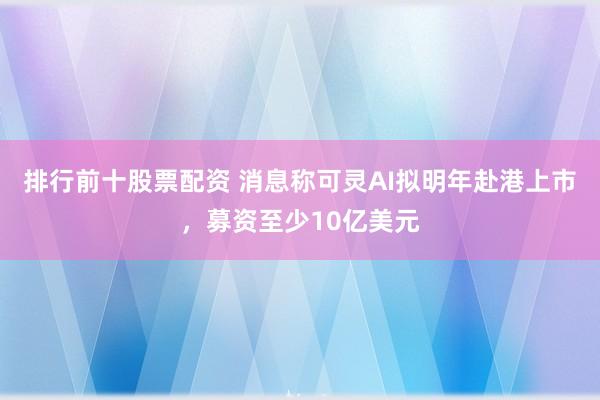排行前十股票配资 消息称可灵AI拟明年赴港上市，募资至少10亿美元
