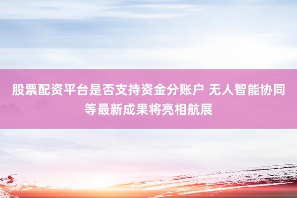 股票配资平台是否支持资金分账户 无人智能协同等最新成果将亮相航展