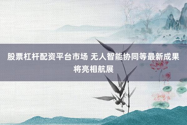 股票杠杆配资平台市场 无人智能协同等最新成果将亮相航展