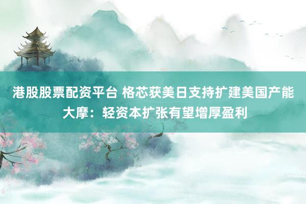 港股股票配资平台 格芯获美日支持扩建美国产能 大摩：轻资本扩张有望增厚盈利