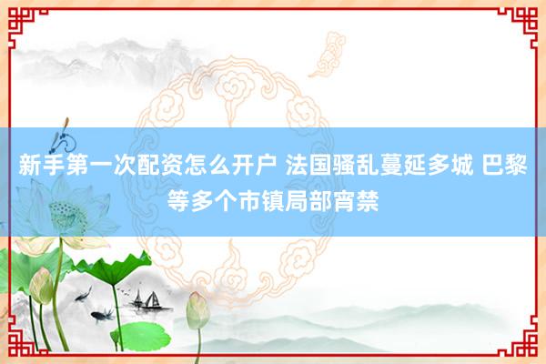 新手第一次配资怎么开户 法国骚乱蔓延多城 巴黎等多个市镇局部宵禁