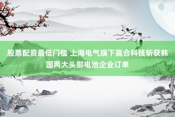股票配资最低门槛 上海电气旗下赢合科技斩获韩国两大头部电池企业订单