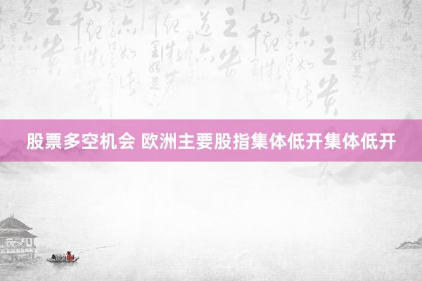 股票多空机会 欧洲主要股指集体低开集体低开
