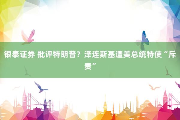 银泰证券 批评特朗普？泽连斯基遭美总统特使“斥责”