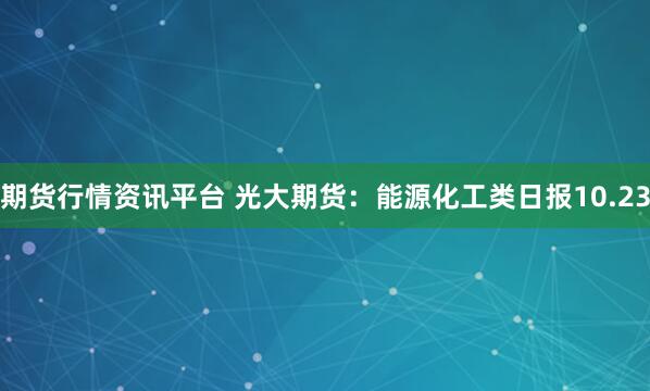 期货行情资讯平台 光大期货：能源化工类日报10.23