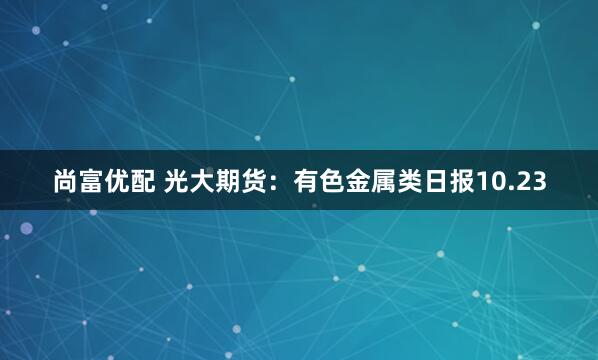 尚富优配 光大期货：有色金属类日报10.23
