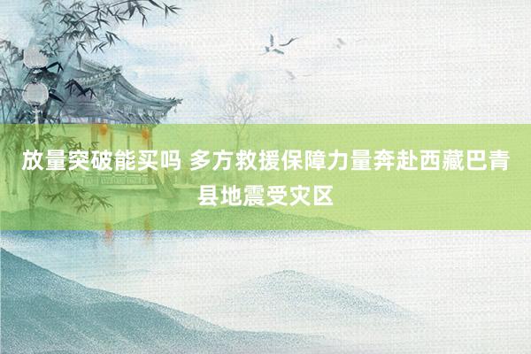 放量突破能买吗 多方救援保障力量奔赴西藏巴青县地震受灾区