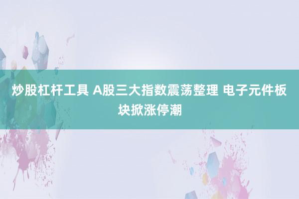 炒股杠杆工具 A股三大指数震荡整理 电子元件板块掀涨停潮