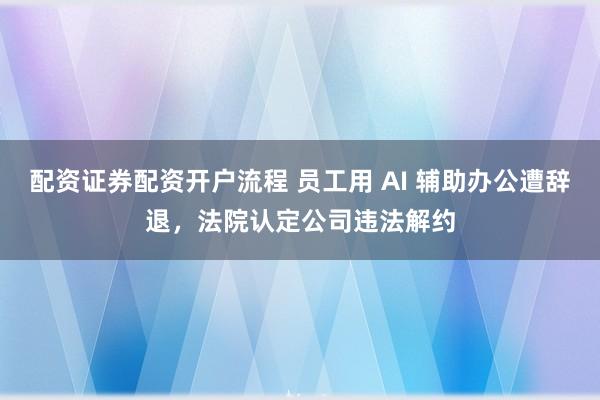 配资证券配资开户流程 员工用 AI 辅助办公遭辞退，法院认定公司违法解约