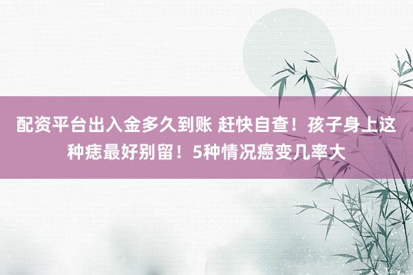配资平台出入金多久到账 赶快自查!孩子身上这种痣最好别留!5种情况癌变几率大