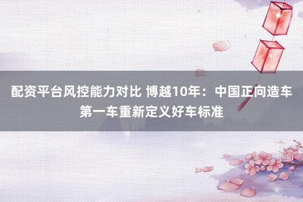 配资平台风控能力对比 博越10年:中国正向造车第一车重新定义好车标准