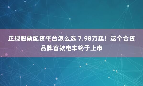 正规股票配资平台怎么选 7.98万起!这个合资品牌首款电车终于上市