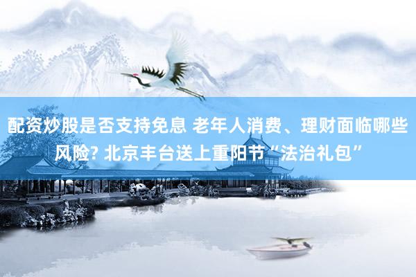 配资炒股是否支持免息 老年人消费、理财面临哪些风险? 北京丰台送上重阳节“法治礼包”