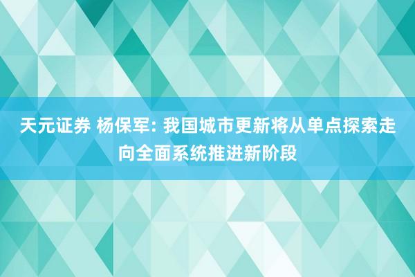 天元证券 杨保军: 我国城市更新将从单点探索走向全面系统推进新阶段
