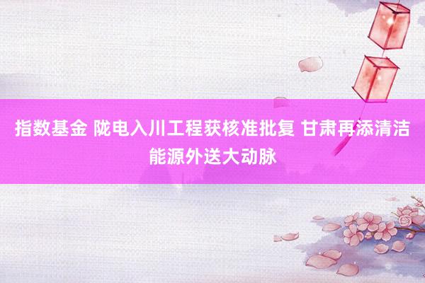指数基金 陇电入川工程获核准批复 甘肃再添清洁能源外送大动脉