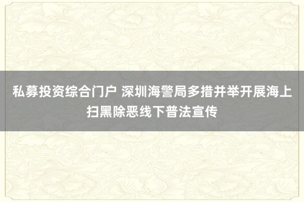 私募投资综合门户 深圳海警局多措并举开展海上扫黑除恶线下普法宣传