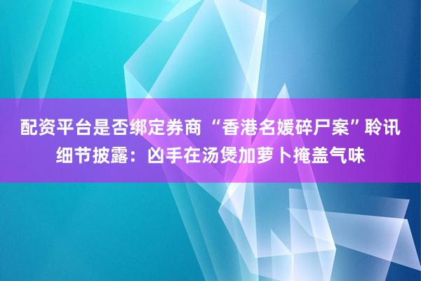配资平台是否绑定券商 “香港名媛碎尸案”聆讯细节披露：凶手在汤煲加萝卜掩盖气味