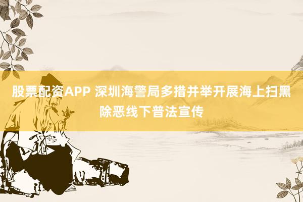 股票配资APP 深圳海警局多措并举开展海上扫黑除恶线下普法宣传