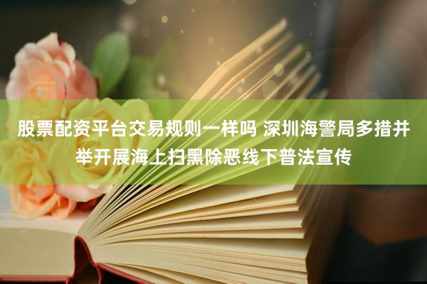 股票配资平台交易规则一样吗 深圳海警局多措并举开展海上扫黑除恶线下普法宣传